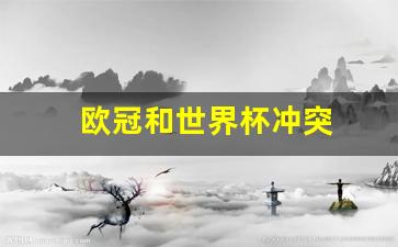 欧冠和世界杯冲突-欧冠和欧洲杯世界杯
